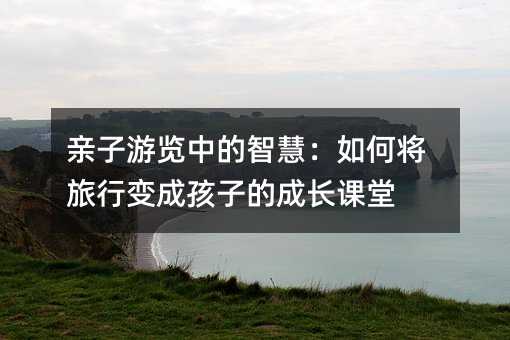 亲子游览中的智慧:如何将旅行变成孩子的成长课堂