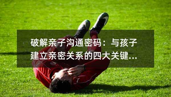 破解亲子沟通密码:与孩子建立亲密关系的四大关键策略