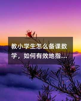 教小学生怎么备课数学,如何有效地指导小学生准备数学课?