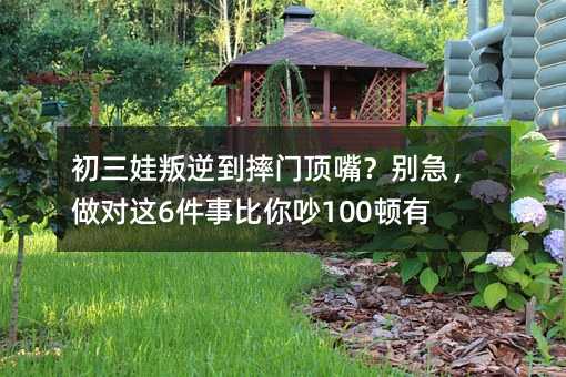 初三娃叛逆到摔门顶嘴?别急,做对这6件事比你吵100顿有用